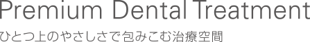 Premium Dental Treatment / ひとつ上のやさしさで包みこむ治療空間