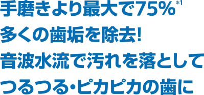 手磨きより最大で75％*1多くの歯垢を除去！ 音波水流で汚れを落としてつるつる・ピカピカの歯に