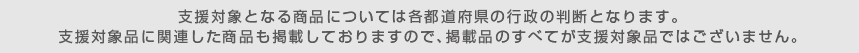 支援対象となる商品については各都道府県の行政の判断となります。支援対象品に関連した商品も掲載しておりますので、掲載品のすべてが支援対象品ではございません。