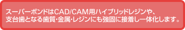 スーパーボンドはCAD/CAM用ハイブリッドレジンや、支台歯となる歯質・金属・レジンにも強固に接着し一体化します。