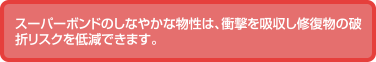 スーパーボンドのしなやかな物性は、衝撃を吸収し修復物の破折リスクを低減できます。