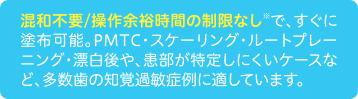 混和不要/操作余裕時間の制限なし※で、すぐに塗布可能。PMTC・スケーリング・ルートプレーニング・漂白後や、患部が特定しにくいケースなど、多数歯の知覚過敏症例に適しています。