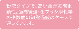 粉液タイプで、高い象牙細管封鎖性。歯肉後退・歯ブラシ摩耗等の少数歯の知覚過敏のケースに適しています。