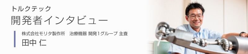 トルクテック開発者インタビュー [株式会社モリタ製作所　治療機器 開発1グループ 主査 田中 仁]