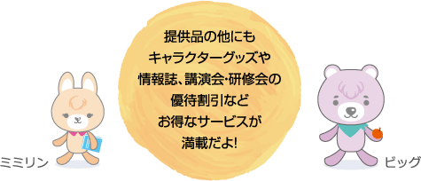 提供品の他にもキャラクターグッズや情報誌、講演会・研修会の優待割引などお得なサービスが満載だよ！　ミミリン、ビッグ