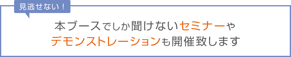 見逃せない！本ブースでしか聞けないセミナーやデモンストレーションも開催致します。