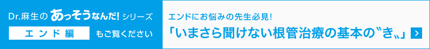 Dr.麻生のあっそうなんだ！シリーズ エンド編もご覧ください。エンドにお悩みの先生必見！「いまさら聞けない根管治療の基本の〝き〟」