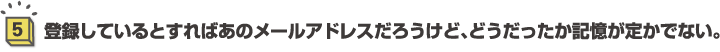 5.登録しているとすればあのメールアドレスだろうけど、どうだったか記憶が定かでない。