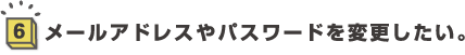 6.メールアドレスやパスワードを変更したい。