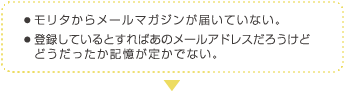 ● モリタからメールマガジンが届いていない。 ● 登録しているとすればあのメールアドレスだろうけど
　 どうだったか記憶が定かでない。