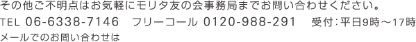 その他ご不明点はお気軽にモリタ友の会事務局までお問い合わせください。 TEL 06-6338-7146　フリーコール 0120-988-291　受付：平日9時～17時 メールでのお問い合わせは