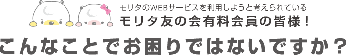 モリタのWEBサービスを利用しようと考えられているモリタ友の会有料会員の皆様！ こんなことでお困りではないですか？